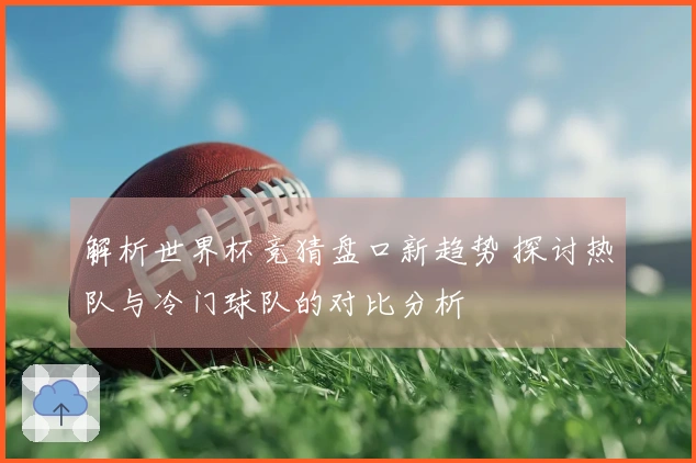 解析世界杯竞猜盘口新趋势 探讨热队与冷门球队的对比分析