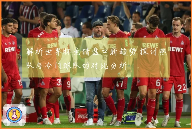 解析世界杯竞猜盘口新趋势 探讨热队与冷门球队的对比分析